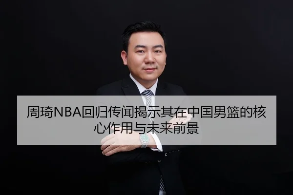 周琦NBA回归传闻揭示其在中国男篮的核心作用与未来前景